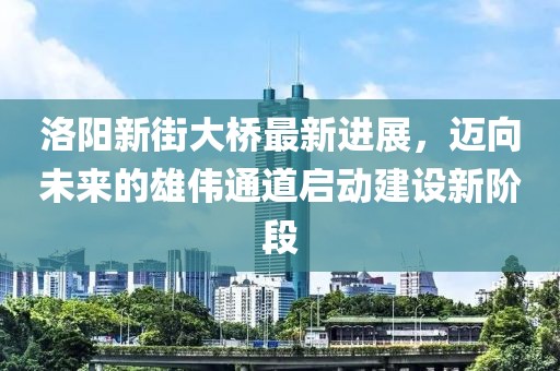 洛阳新街大桥最新进展，迈向未来的雄伟通道启动建设新阶段