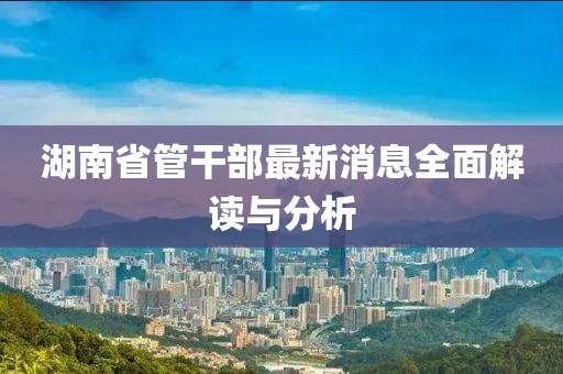 湖南省管干部最新消息全面解读与分析