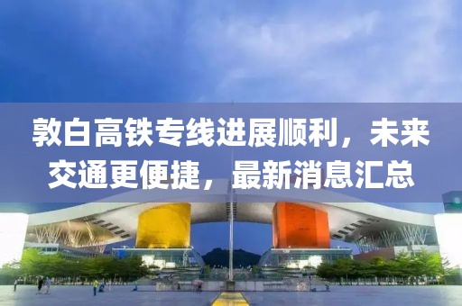 敦白高铁专线进展顺利，未来交通更便捷，最新消息汇总
