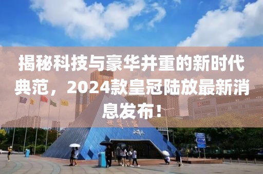 揭秘科技与豪华并重的新时代典范，2024款皇冠陆放最新消息发布！