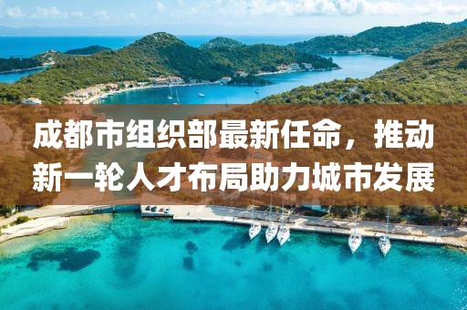成都市组织部最新任命，推动新一轮人才布局助力城市发展