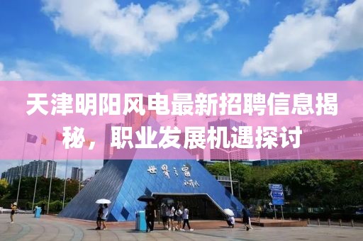 天津明阳风电最新招聘信息揭秘，职业发展机遇探讨