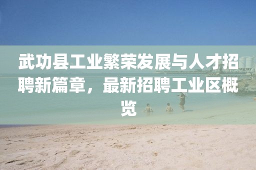 武功县工业繁荣发展与人才招聘新篇章，最新招聘工业区概览