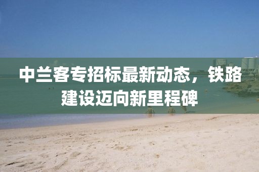 中兰客专招标最新动态，铁路建设迈向新里程碑