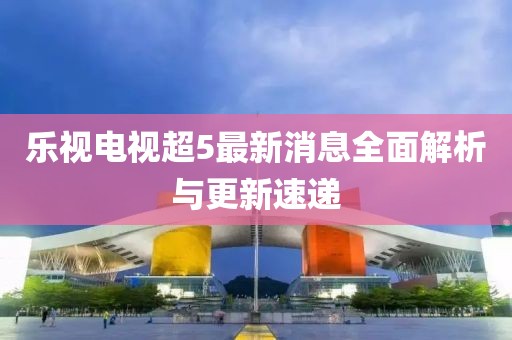 乐视电视超5最新消息全面解析与更新速递