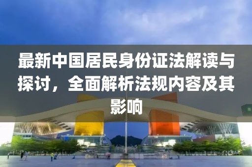 最新中国居民身份证法解读与探讨，全面解析法规内容及其影响