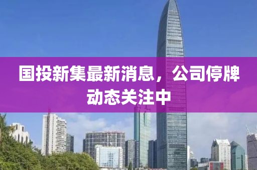 国投新集最新消息，公司停牌动态关注中