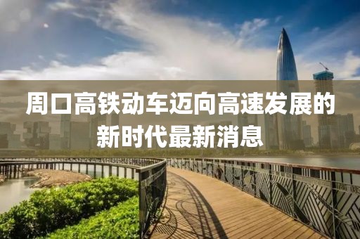周口高铁动车迈向高速发展的新时代最新消息