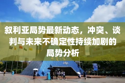 叙利亚局势最新动态，冲突、谈判与未来不确定性持续加剧的局势分析