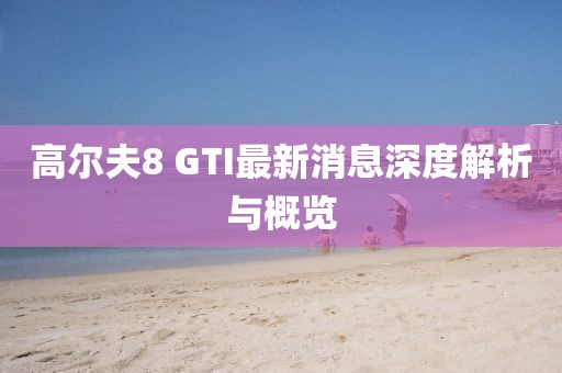 高尔夫8 GTI最新消息深度解析与概览