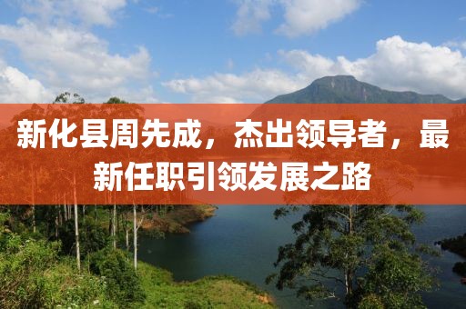 新化县周先成，杰出领导者，最新任职引领发展之路
