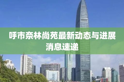 呼市奈林尚苑最新动态与进展消息速递