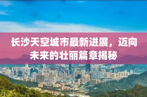 长沙天空城市最新进展，迈向未来的壮丽篇章揭秘