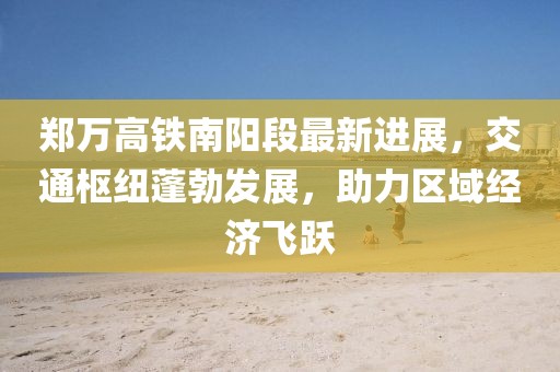 郑万高铁南阳段最新进展，交通枢纽蓬勃发展，助力区域经济飞跃