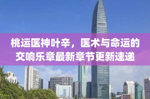 桃运医神叶辛，医术与命运的交响乐章最新章节更新速递