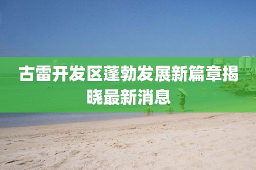 古雷开发区蓬勃发展新篇章揭晓最新消息