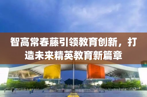 智高常春藤引领教育创新，打造未来精英教育新篇章