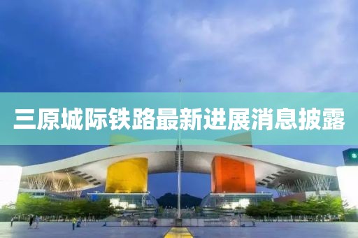 三原城际铁路最新进展消息披露