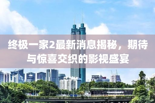 终极一家2最新消息揭秘，期待与惊喜交织的影视盛宴