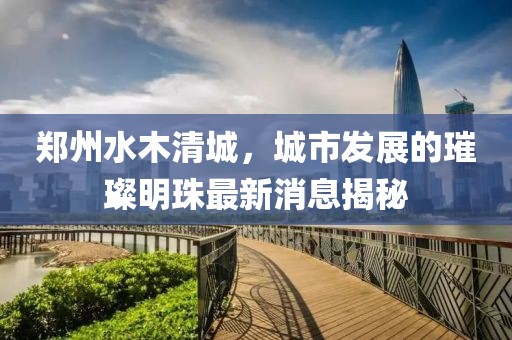 郑州水木清城，城市发展的璀璨明珠最新消息揭秘
