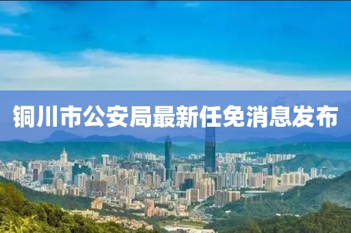 铜川市公安局最新任免消息发布