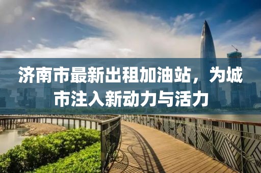 济南市最新出租加油站，为城市注入新动力与活力
