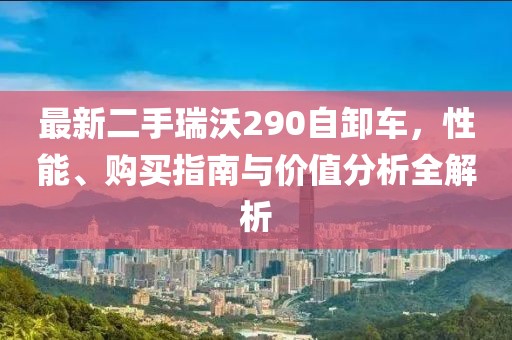最新二手瑞沃290自卸车，性能、购买指南与价值分析全解析