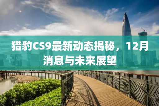 猎豹CS9最新动态揭秘，12月消息与未来展望