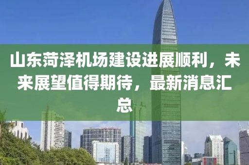 山东菏泽机场建设进展顺利，未来展望值得期待，最新消息汇总