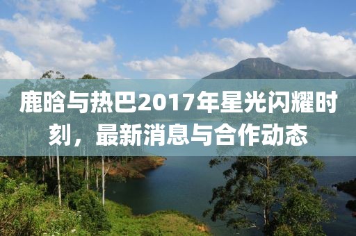 鹿晗与热巴2017年星光闪耀时刻，最新消息与合作动态