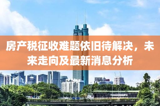 房产税征收难题依旧待解决，未来走向及最新消息分析