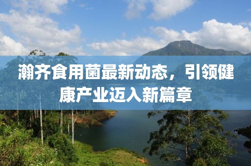 瀚齐食用菌最新动态，引领健康产业迈入新篇章