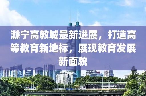 滁宁高教城最新进展，打造高等教育新地标，展现教育发展新面貌