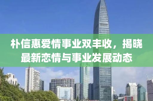 朴信惠爱情事业双丰收，揭晓最新恋情与事业发展动态