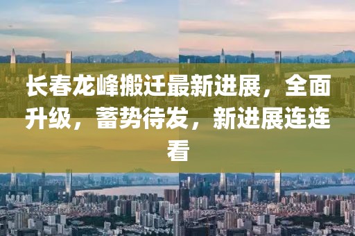 长春龙峰搬迁最新进展，全面升级，蓄势待发，新进展连连看