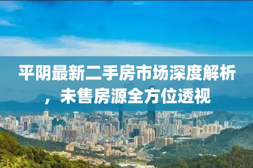 平阴最新二手房市场深度解析，未售房源全方位透视