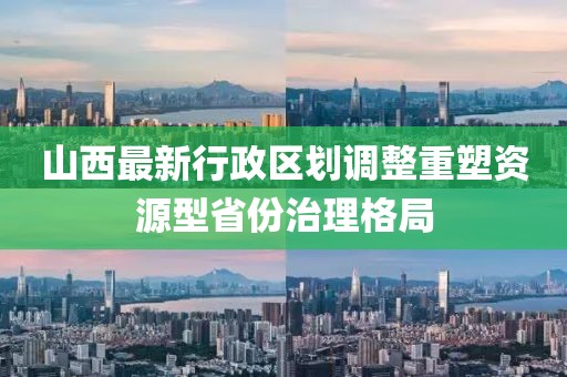 山西最新行政区划调整重塑资源型省份治理格局