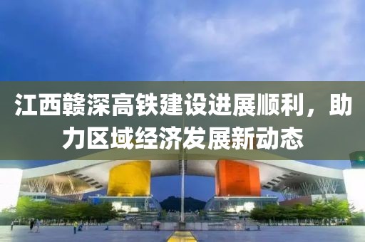 江西赣深高铁建设进展顺利，助力区域经济发展新动态