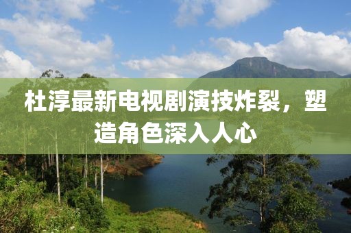 杜淳最新电视剧演技炸裂，塑造角色深入人心
