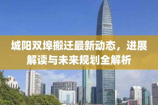 城阳双埠搬迁最新动态，进展解读与未来规划全解析