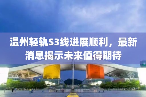 温州轻轨S3线进展顺利，最新消息揭示未来值得期待