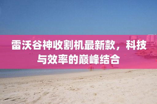 雷沃谷神收割机最新款，科技与效率的巅峰结合