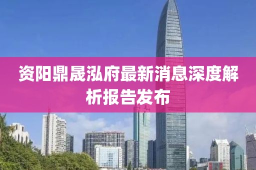 资阳鼎晟泓府最新消息深度解析报告发布