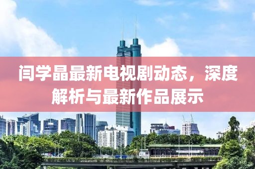 闫学晶最新电视剧动态，深度解析与最新作品展示
