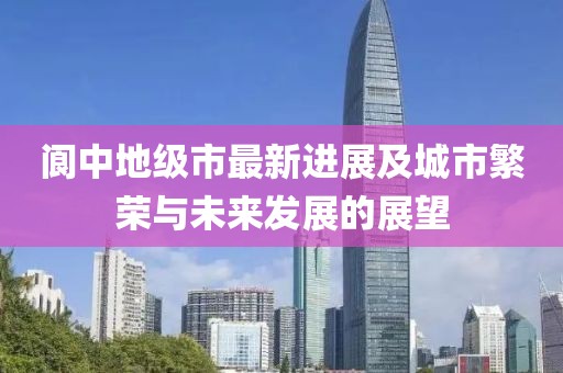 阆中地级市最新进展及城市繁荣与未来发展的展望