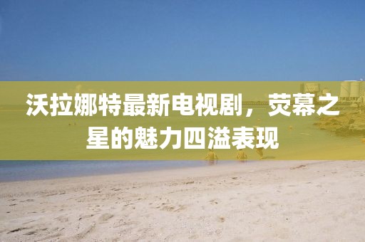 沃拉娜特最新电视剧，荧幕之星的魅力四溢表现