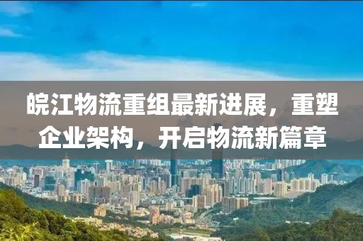 皖江物流重组最新进展，重塑企业架构，开启物流新篇章