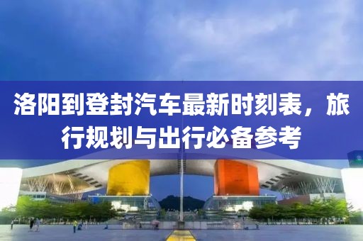 洛阳到登封汽车最新时刻表，旅行规划与出行必备参考