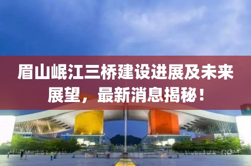 眉山岷江三桥建设进展及未来展望，最新消息揭秘！