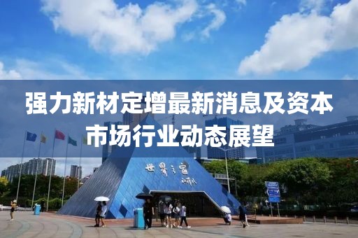 强力新材定增最新消息及资本市场行业动态展望